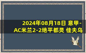 2024年08月18日 意甲-AC米兰2-2绝平都灵 佳夫乌龙莫拉塔首秀破门奥卡福补时绝平